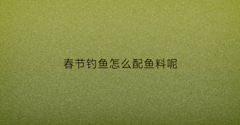 “春节钓鱼怎么配鱼料呢(春节钓鱼技巧)