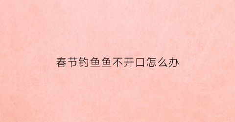 春节钓鱼鱼不开口怎么办(春季钓鱼没口怎么办)