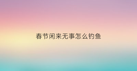 “春节闲来无事怎么钓鱼(闲来出门垂钓钩打一字)