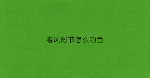 春风时节怎么钓鱼(春风时节怎么钓鱼最好)