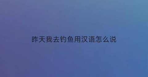 “昨天我去钓鱼用汉语怎么说(昨天我去钓鱼了英语)