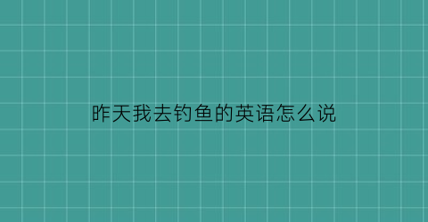 昨天我去钓鱼的英语怎么说