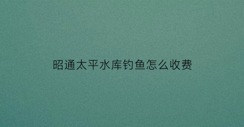 “昭通太平水库钓鱼怎么收费(太平水库库容)