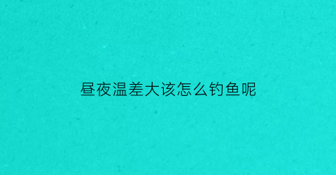 昼夜温差大该怎么钓鱼呢(昼夜温差大如何野钓)