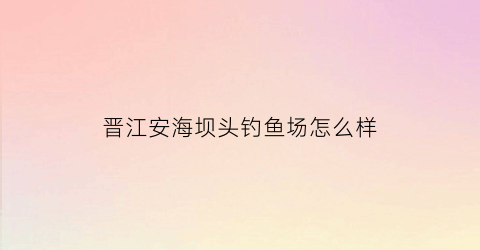 晋江安海坝头钓鱼场怎么样(晋江市安海镇坝头溪边村)
