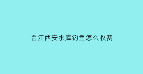 “晋江西安水库钓鱼怎么收费(晋江钓鱼水库有哪些)