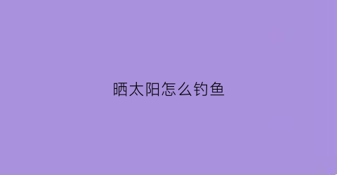 “晒太阳怎么钓鱼(晒太阳怎么钓鱼最好)