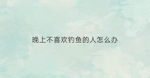 晚上不喜欢钓鱼的人怎么办(晚上钓鱼不吃钩咋回事)