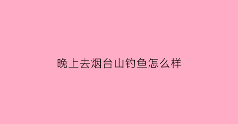 “晚上去烟台山钓鱼怎么样(晚上去烟台山钓鱼怎么样呀)