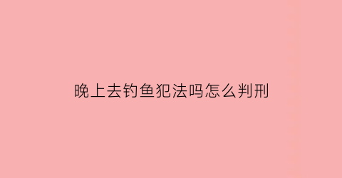 晚上去钓鱼犯法吗怎么判刑(大晚上去钓鱼)