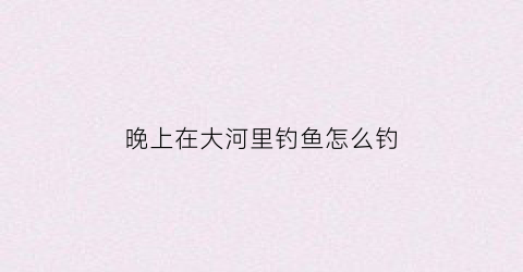 晚上在大河里钓鱼怎么钓(晚上在河边钓鱼是不是很邪门)