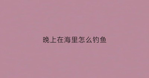 晚上在海里怎么钓鱼(晚上钓海鱼能钓到什么鱼)
