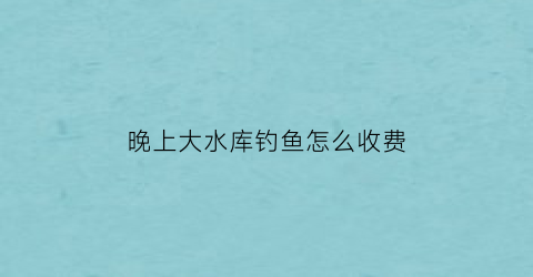 晚上大水库钓鱼怎么收费(水库夜里适合钓什么鱼)
