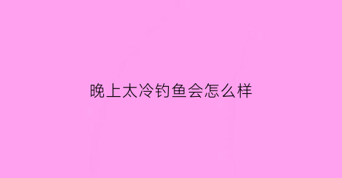 晚上太冷钓鱼会怎么样(冷天晚上好钓鱼吗)
