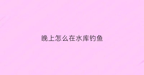 晚上怎么在水库钓鱼(晚上怎么在水库钓鱼最好)