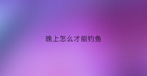 晚上怎么才能钓鱼(晚上怎么才能钓到大鱼)