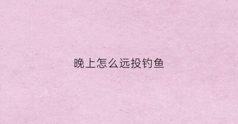 晚上怎么远投钓鱼(夜晚钓远还是钓近)
