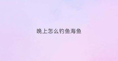 晚上怎么钓鱼海鱼(晚上可以海钓什么鱼)