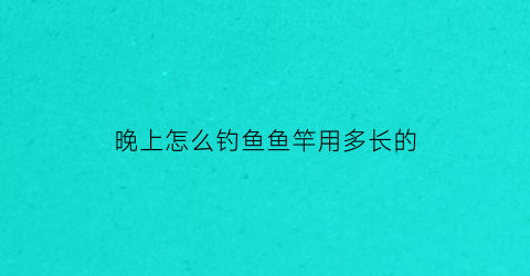 晚上怎么钓鱼鱼竿用多长的(晚上野钓用多长的鱼竿)