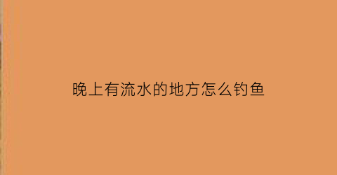 “晚上有流水的地方怎么钓鱼(晚上出水口好钓鱼吗)