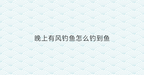 “晚上有风钓鱼怎么钓到鱼(晚上风大怎么钓鱼)