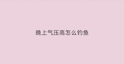 晚上气压高怎么钓鱼(晚上气压高怎么钓鱼呢)