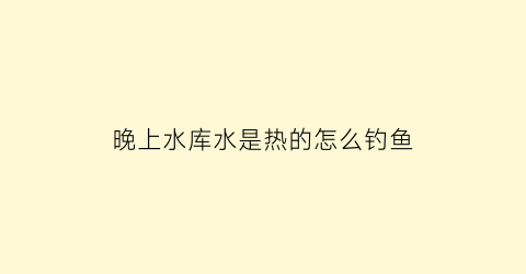 晚上水库水是热的怎么钓鱼(热天晚上钓鱼水位)