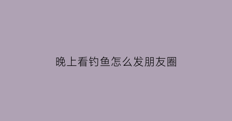 “晚上看钓鱼怎么发朋友圈(晚上钓鱼说说风景说说心情)