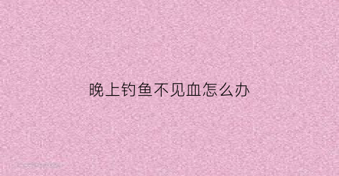晚上钓鱼不见血怎么办(晚上钓不到鱼有哪几个原因)