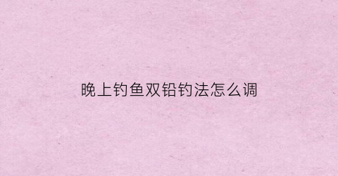 晚上钓鱼双铅钓法怎么调(野钓双铅钓法怎么调漂视频)