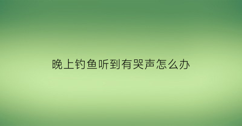 晚上钓鱼听到有哭声怎么办(晚上钓鱼有鬼吗)