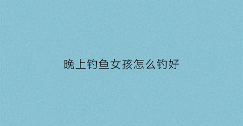 晚上钓鱼女孩怎么钓好(女人夜钓)