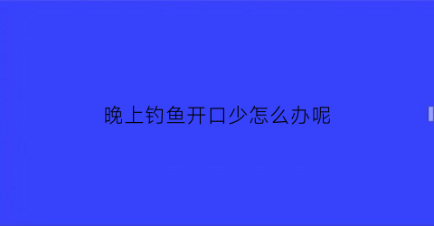 “晚上钓鱼开口少怎么办呢(晚上钓鱼开口少怎么办呢视频)