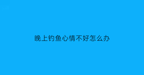 “晚上钓鱼心情不好怎么办(晚上钓鱼怎么发朋友圈)