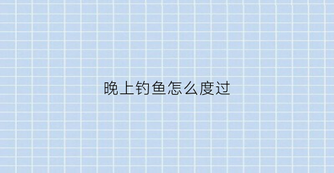 晚上钓鱼怎么度过(晚上钓鱼怎样钓到大鱼)
