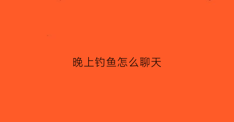 晚上钓鱼怎么聊天(晚上钓鱼怎么发朋友圈)