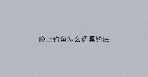 晚上钓鱼怎么调漂钓底(晚上钓鱼该怎么钓)