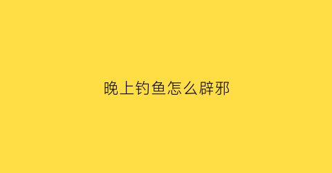晚上钓鱼怎么辟邪(晚上钓鱼安全吗)