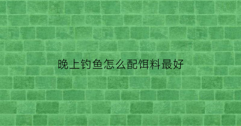 “晚上钓鱼怎么配饵料最好(晚上钓鱼怎么配饵料最好用)