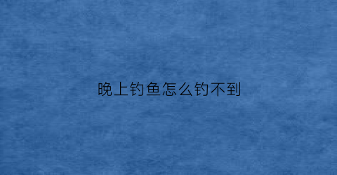 晚上钓鱼怎么钓不到(晚上为什么钓不到小鱼)