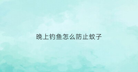 晚上钓鱼怎么防止蚊子(晚上钓鱼怎么防止蚊子进屋)