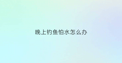 晚上钓鱼怕水怎么办(夜钓的时候鱼怕光吗)