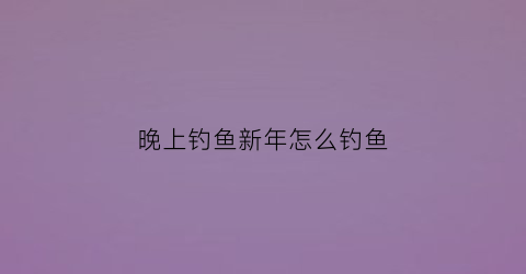 晚上钓鱼新年怎么钓鱼(晚上钓鱼怎么钓最好)