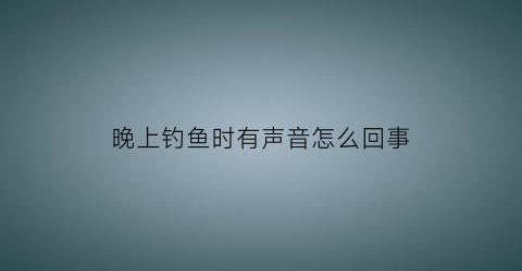 晚上钓鱼时有声音怎么回事(晚上钓鱼时有声音怎么回事儿)