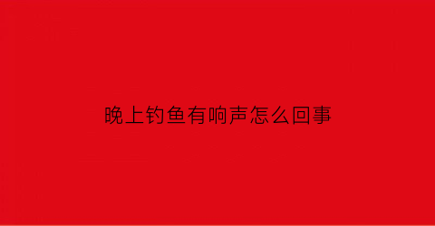 “晚上钓鱼有响声怎么回事(晚上钓鱼的坏处)