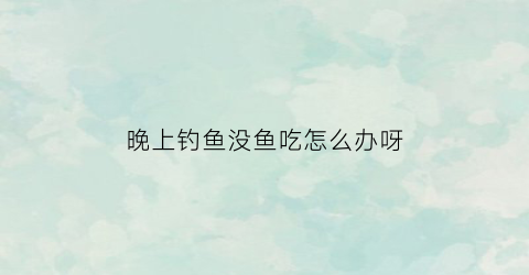 晚上钓鱼没鱼吃怎么办呀(晚上钓鱼大鱼怎么不吃食)