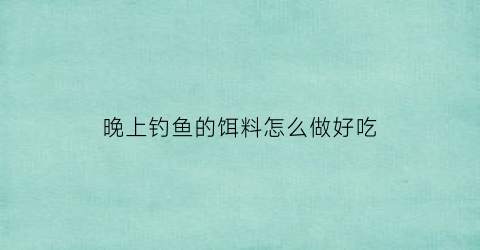晚上钓鱼的饵料怎么做好吃(晚上钓鱼用什么鱼料)