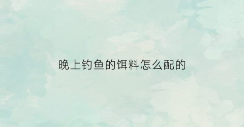 晚上钓鱼的饵料怎么配的(晚上钓鱼用什么好钓)