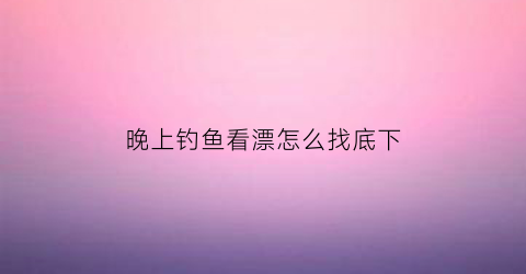 晚上钓鱼看漂怎么找底下(晚上钓鱼看不到鱼漂)