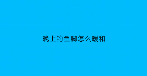 晚上钓鱼脚怎么暖和(晚上钓鱼应该怎么调)